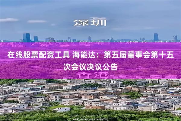 在线股票配资工具 海能达：第五届董事会第十五次会议决议公告