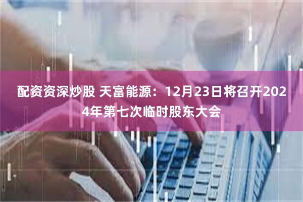 配资资深炒股 天富能源：12月23日将召开2024年第七次临时股东大会