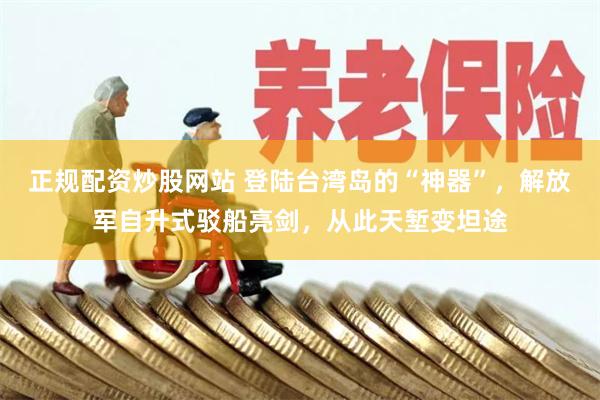 正规配资炒股网站 登陆台湾岛的“神器”，解放军自升式驳船亮剑，从此天堑变坦途