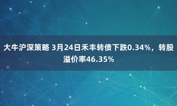 大牛沪深策略 3月24日禾丰转债下跌0.34%，转股溢价率46.35%