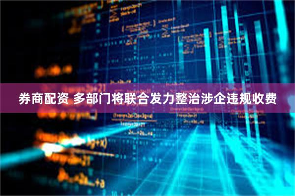 券商配资 多部门将联合发力整治涉企违规收费