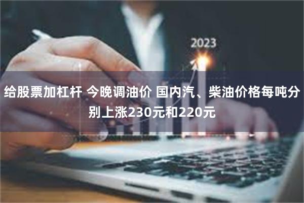 给股票加杠杆 今晚调油价 国内汽、柴油价格每吨分别上涨230元和220元