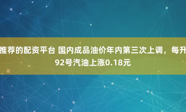 推荐的配资平台 国内成品油价年内第三次上调，每升92号汽油上涨0.18元