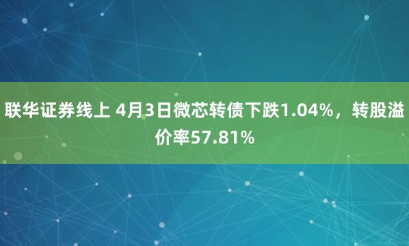 联华证券线上 4月3日微芯转债下跌1.04%，转股溢价率57.81%