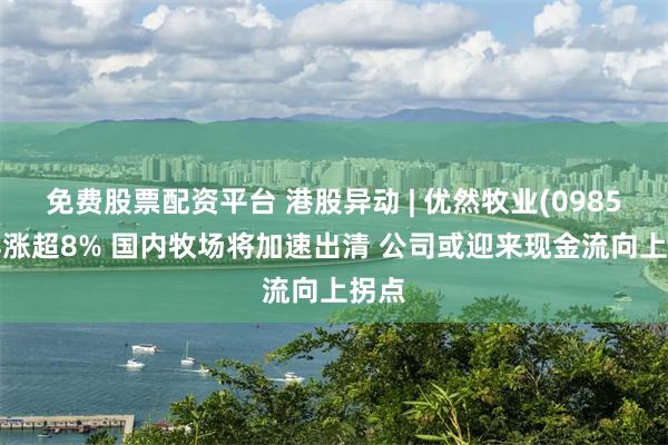 免费股票配资平台 港股异动 | 优然牧业(09858)再涨超8% 国内牧场将加速出清 公司或迎来现金流向上拐点