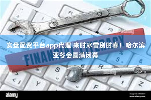 实盘配资平台app代理 来时冰雪别时春！哈尔滨亚冬会圆满闭幕