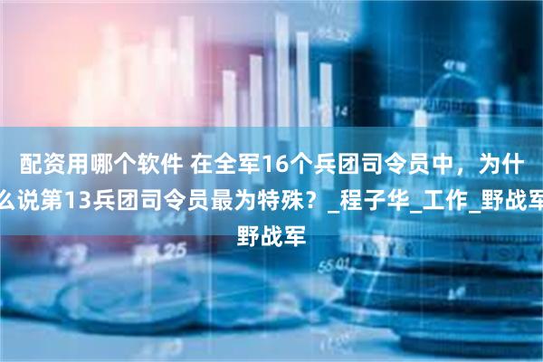 配资用哪个软件 在全军16个兵团司令员中，为什么说第13兵团司令员最为特殊？_程子华_工作_野战军