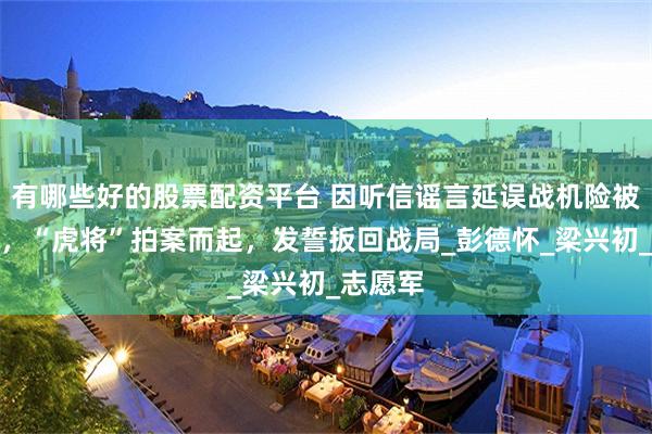 有哪些好的股票配资平台 因听信谣言延误战机险被撤番号，“虎将”拍案而起，发誓扳回战局_彭德怀_梁兴初_志愿军