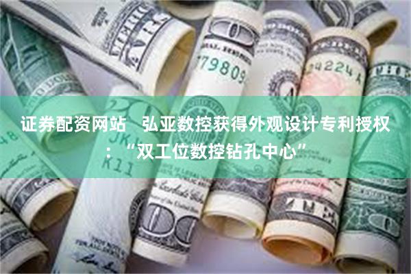 证券配资网站   弘亚数控获得外观设计专利授权：“双工位数控钻孔中心”