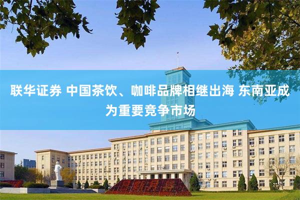 联华证券 中国茶饮、咖啡品牌相继出海 东南亚成为重要竞争市场