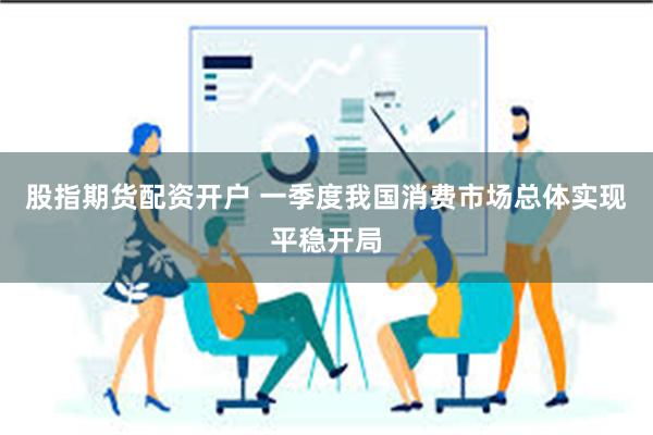 股指期货配资开户 一季度我国消费市场总体实现平稳开局