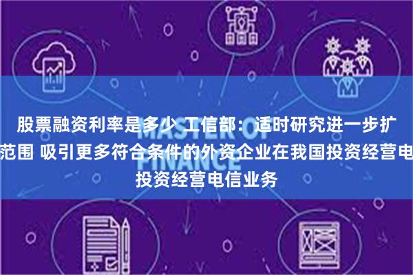 股票融资利率是多少 工信部：适时研究进一步扩大开放范围 吸引更多符合条件的外资企业在我国投资经营电信业务