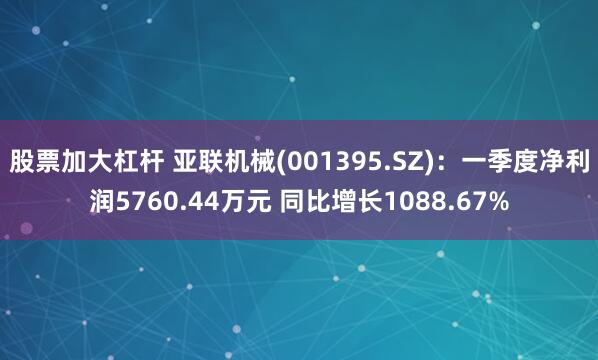 股票加大杠杆 亚联机械(001395.SZ)：一季度净利润5760.44万元 同比增长1088.67%
