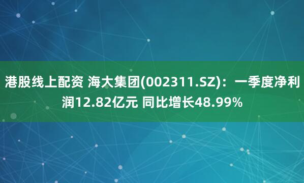 港股线上配资 海大集团(002311.SZ)：一季度净利润12.82亿元 同比增长48.99%