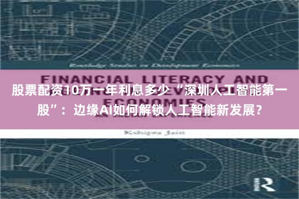 股票配资10万一年利息多少 “深圳人工智能第一股”：边缘AI如何解锁人工智能新发展？