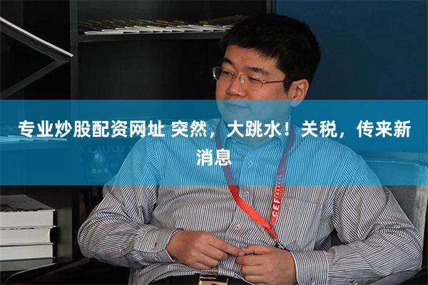 专业炒股配资网址 突然，大跳水！关税，传来新消息