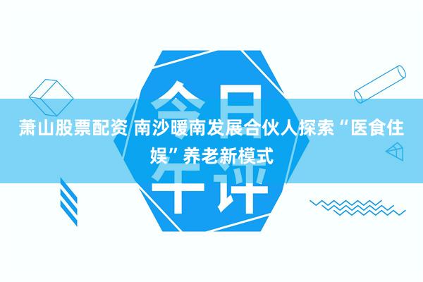 萧山股票配资 南沙暖南发展合伙人探索“医食住娱”养老新模式