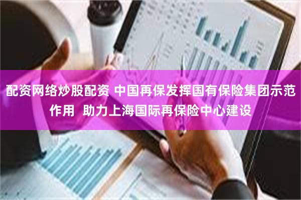 配资网络炒股配资 中国再保发挥国有保险集团示范作用  助力上海国际再保险中心建设