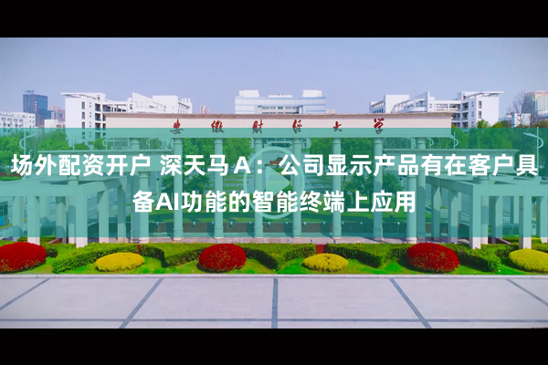 场外配资开户 深天马Ａ：公司显示产品有在客户具备AI功能的智能终端上应用