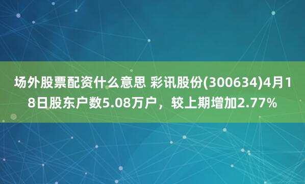 场外股票配资什么意思 彩讯股份(300634)4月18日股东户数5.08万户，较上期增加2.77%