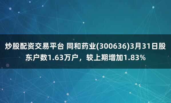 炒股配资交易平台 同和药业(300636)3月31日股东户数1.63万户，较上期增加1.83%