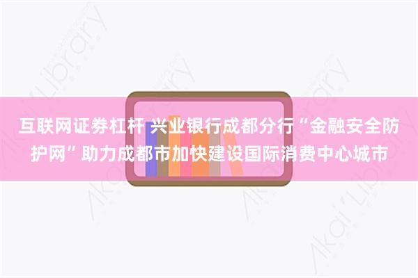 互联网证劵杠杆 兴业银行成都分行“金融安全防护网”助力成都市加快建设国际消费中心城市
