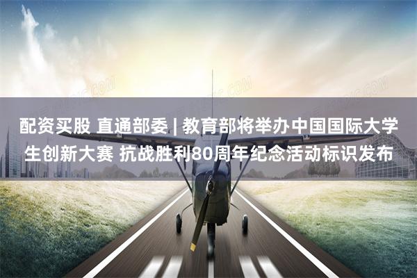 配资买股 直通部委 | 教育部将举办中国国际大学生创新大赛 抗战胜利80周年纪念活动标识发布