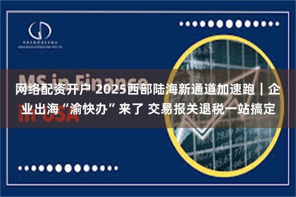 网络配资开户 2025西部陆海新通道加速跑｜企业出海“渝快办”来了 交易报关退税一站搞定