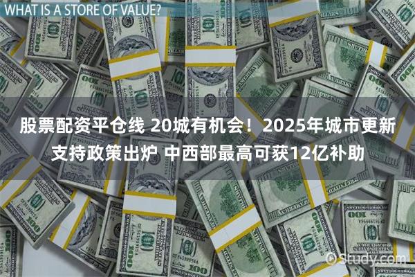 股票配资平仓线 20城有机会！2025年城市更新支持政策出炉 中西部最高可获12亿补助