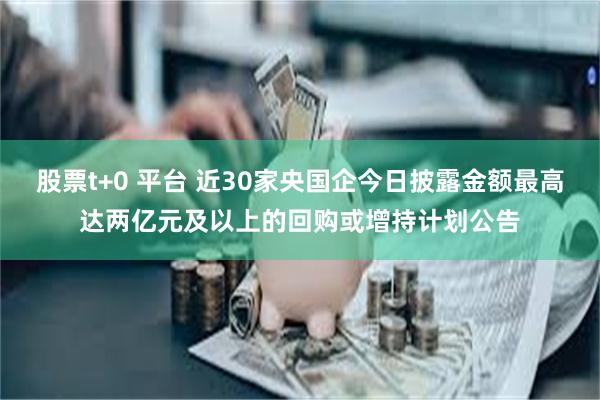 股票t+0 平台 近30家央国企今日披露金额最高达两亿元及以上的回购或增持计划公告