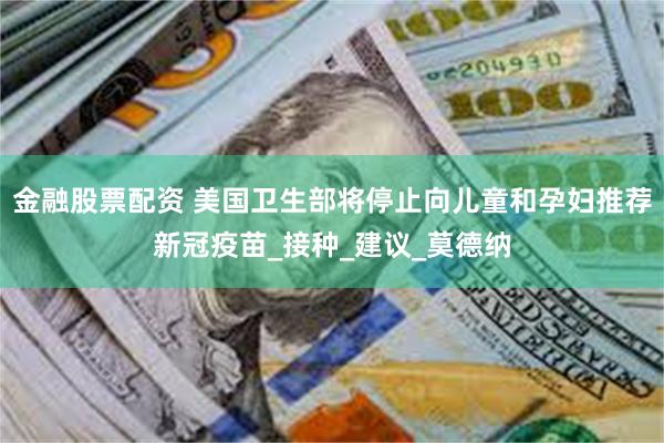 金融股票配资 美国卫生部将停止向儿童和孕妇推荐新冠疫苗_接种_建议_莫德纳