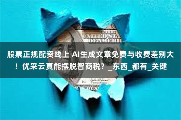 股票正规配资线上 AI生成文章免费与收费差别大！优采云真能摆脱智商税？_东西_都有_关键
