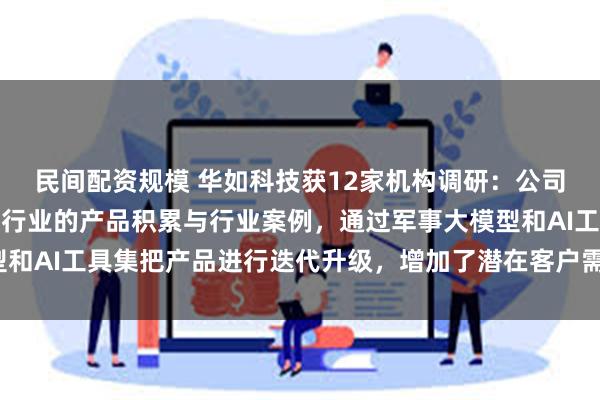 民间配资规模 华如科技获12家机构调研：公司基于十余年在军事仿真行业的产品积累与行业案例，通过军事大模型和AI工具集把产品进行迭代升级，增加了潜在客户需求（附调研问答）