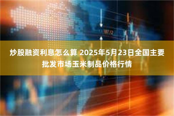 炒股融资利息怎么算 2025年5月23日全国主要批发市场玉米制品价格行情