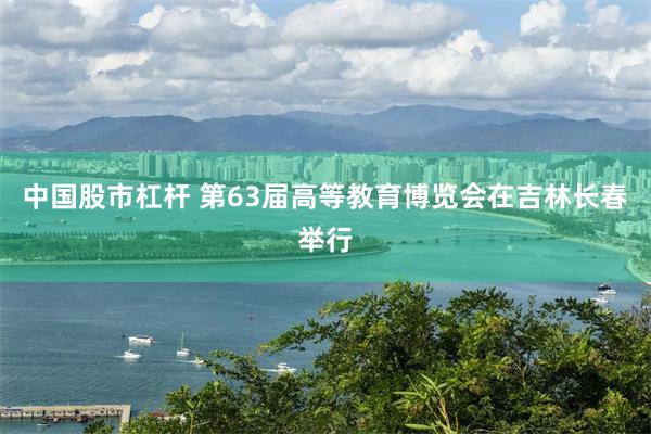 中国股市杠杆 第63届高等教育博览会在吉林长春举行