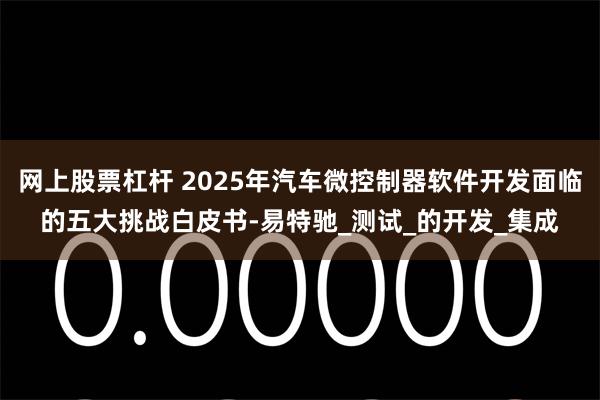 网上股票杠杆 2025年汽车微控制器软件开发面临的五大挑战白皮书-易特驰_测试_的开发_集成