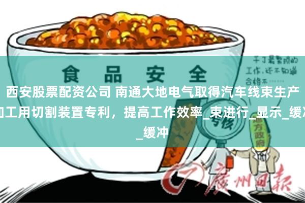 西安股票配资公司 南通大地电气取得汽车线束生产加工用切割装置专利，提高工作效率_束进行_显示_缓冲