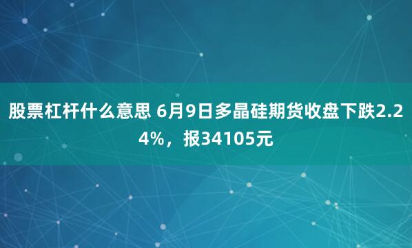 股票杠杆什么意思 6月9日多晶硅期货收盘下跌2.24%，报34105元