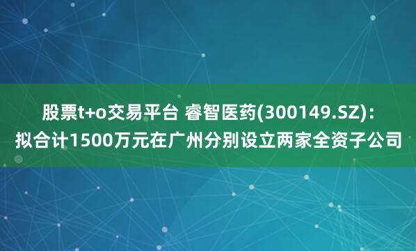 股票t+o交易平台 睿智医药(300149.SZ)：拟合计1500万元在广州分别设立两家全资子公司