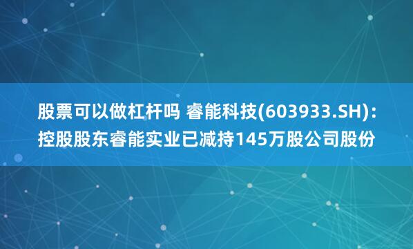 股票可以做杠杆吗 睿能科技(603933.SH)：控股股东睿能实业已减持145万股公司股份