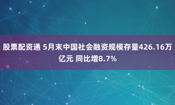 股票配资通 5月末中国社会融资规模存量426.16万亿元 同比增8.7%