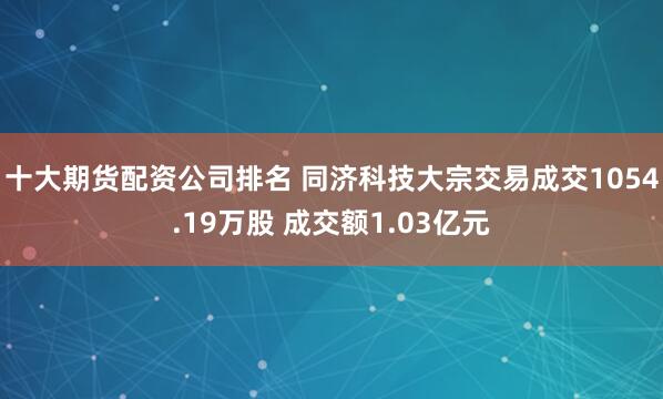 十大期货配资公司排名 同济科技大宗交易成交1054.19万股 成交额1.03亿元