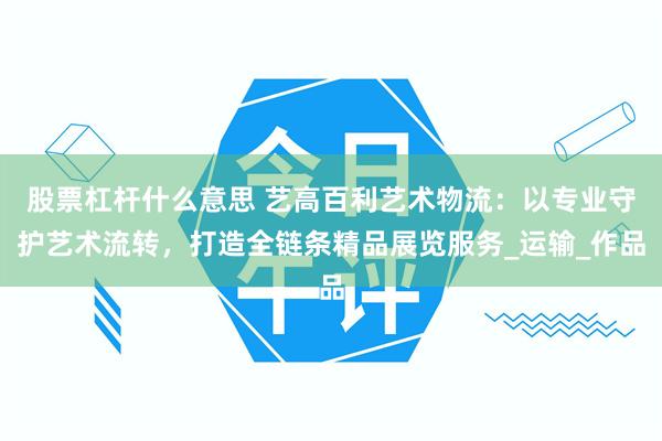 股票杠杆什么意思 艺高百利艺术物流：以专业守护艺术流转，打造全链条精品展览服务_运输_作品