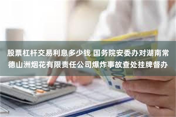 股票杠杆交易利息多少钱 国务院安委办对湖南常德山洲烟花有限责任公司爆炸事故查处挂牌督办