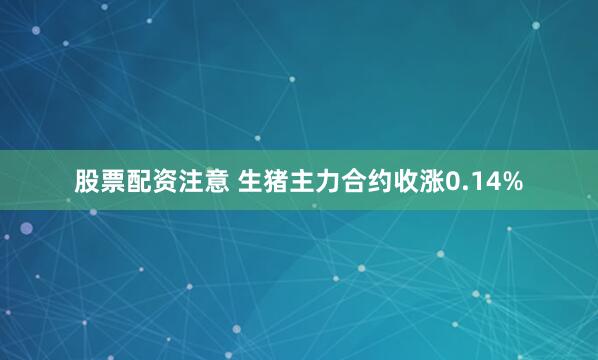 股票配资注意 生猪主力合约收涨0.14%
