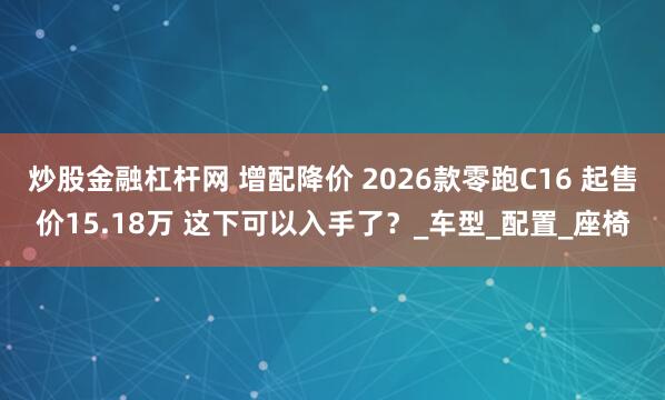 炒股金融杠杆网 增配降价 2026款零跑C16 起售价15.18万 这下可以入手了？_车型_配置_座椅