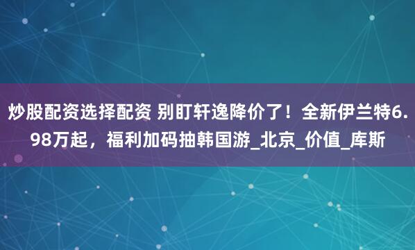 炒股配资选择配资 别盯轩逸降价了！全新伊兰特6.98万起，福利加码抽韩国游_北京_价值_库斯