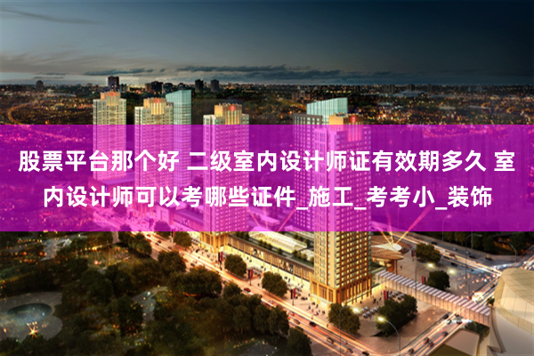股票平台那个好 二级室内设计师证有效期多久 室内设计师可以考哪些证件_施工_考考小_装饰