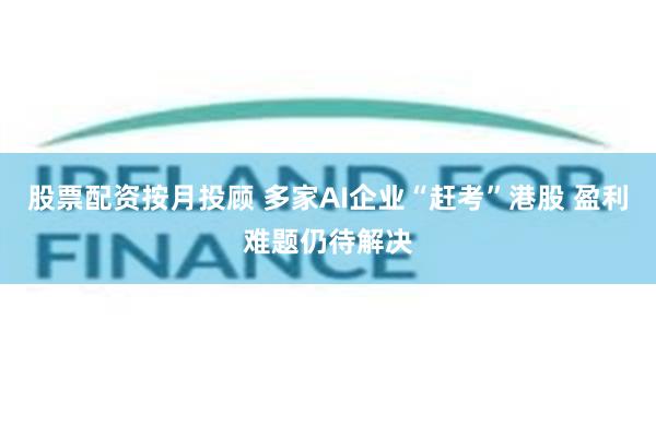 股票配资按月投顾 多家AI企业“赶考”港股 盈利难题仍待解决