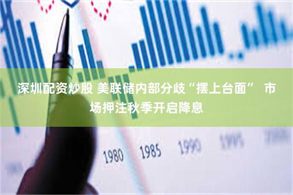 深圳配资炒股 美联储内部分歧“摆上台面”  市场押注秋季开启降息